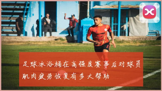 足球冰浴桶在高强度赛事后对球员肌肉疲劳恢复有多大帮助