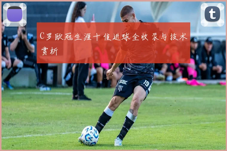 C罗欧冠生涯十佳进球全收录与技术赏析