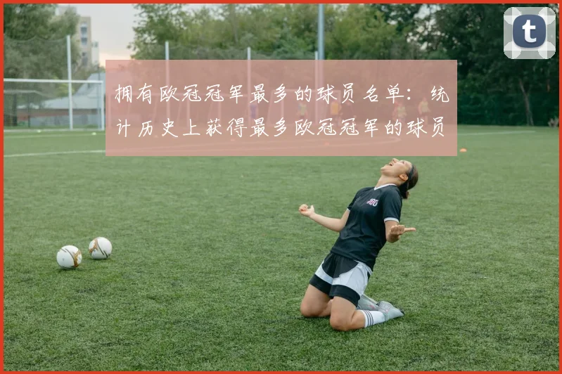 拥有欧冠冠军最多的球员名单：统计历史上获得最多欧冠冠军的球员名单
