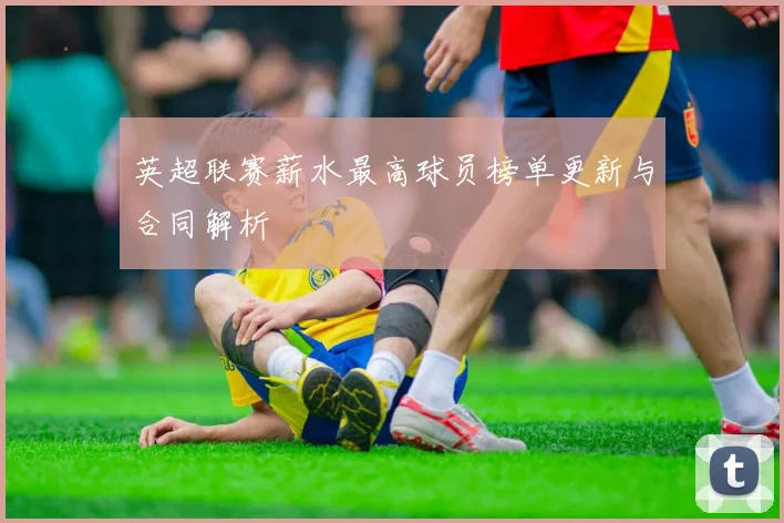 英超联赛薪水最高球员榜单更新与合同解析