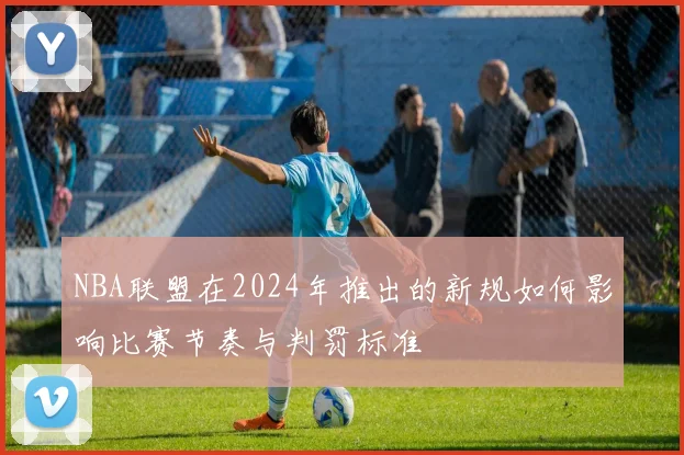 NBA联盟在2024年推出的新规如何影响比赛节奏与判罚标准