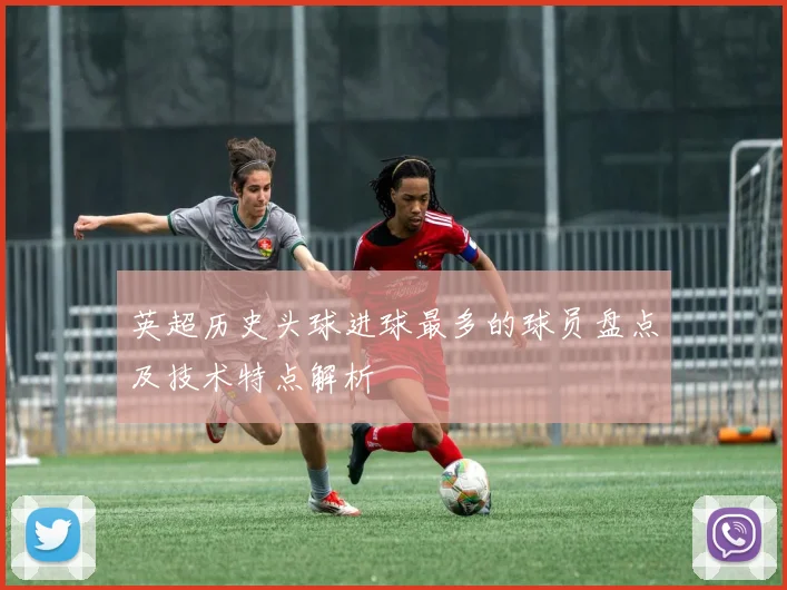 英超历史头球进球最多的球员盘点及技术特点解析