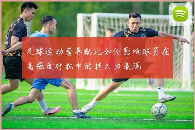 足球运动营养配比如何影响球员在高强度对抗中的持久力表现